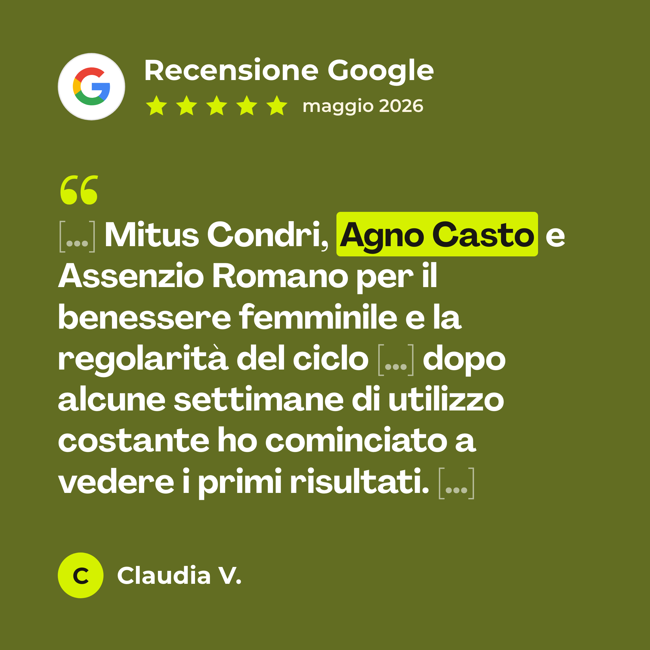 Recensione Google a 5 stelle di Claudia V. su Agno Casto Tintura: «[…] Mitus Condri, Agno Casto e Assenzio Romano per il benessere femminile e la regolarità del ciclo […] dopo alcune settimane di utilizzo costante ho cominciato a vedere i primi risultati. […]»