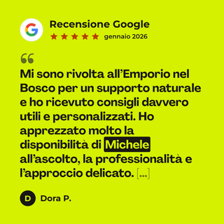 Recensione Google a 5 stelle di Dora P. su Consulenza Naturopatica con Michele: «Mi sono rivolta all’Emporio nel Bosco per un supporto naturale e ho ricevuto consigli davvero utili e personalizzati. Ho apprezzato molto la disponibilità di Michele all’ascolto, la professionalità e l’approccio delicato. […]»