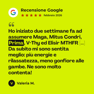 Recensione Google a 5 stelle di Valeria M. su PRIMA - Rimedio 3: «Ho iniziato due settimane fa ad assumere Maga, Mitus Condri, Prima, V-Thy ed Elisir MTHFR […] Da subito mi sono sentita meglio: più energie e rilassatezza, meno gonfiore alle gambe. Ne sono molto contenta!»