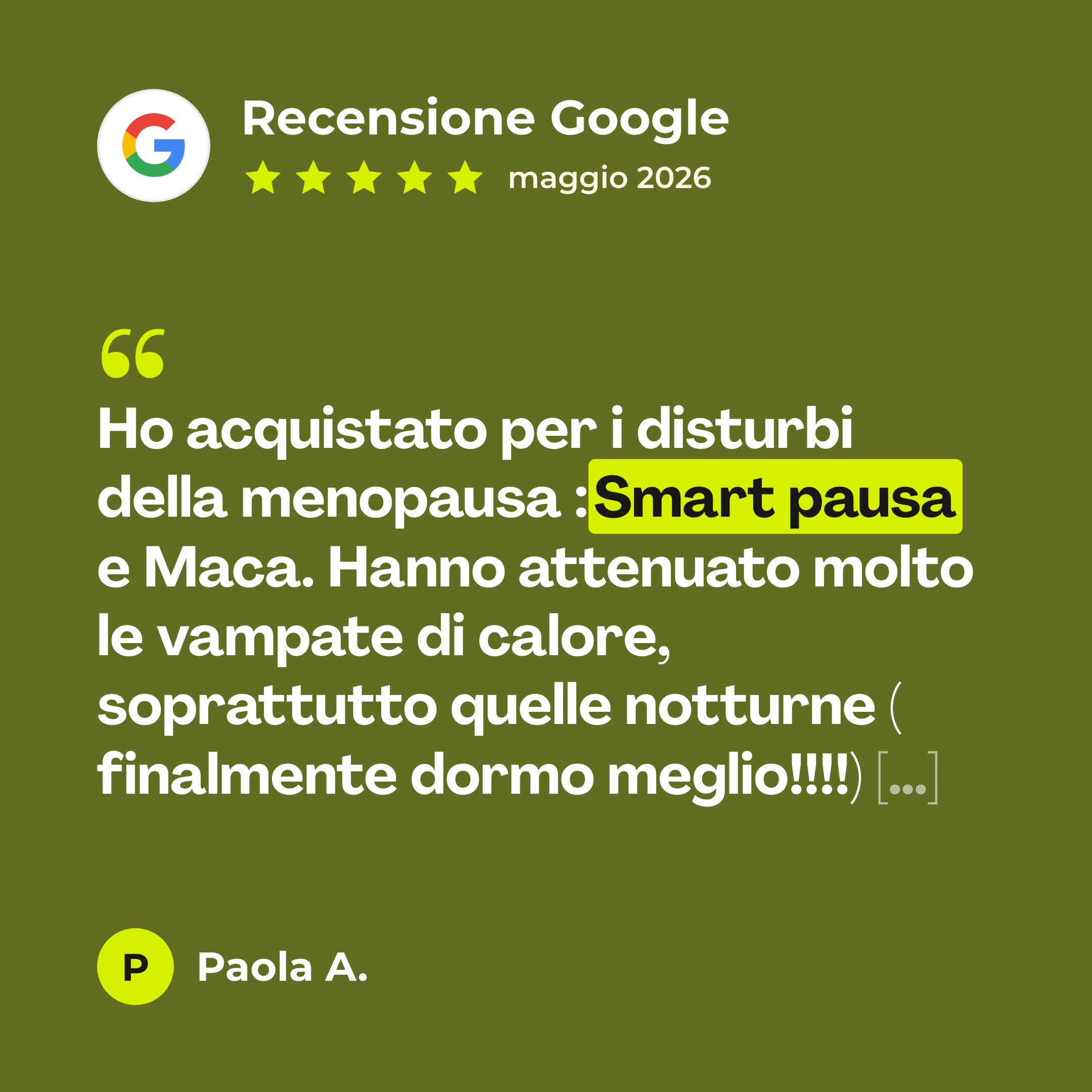 Recensione Google a 5 stelle di Paola A. su Smart Pausa: «Ho acquistato per i disturbi della menopausa :Smart pausa e Maca. Hanno attenuato molto le vampate di calore, soprattutto quelle notturne ( finalmente dormo meglio!!!!) […]»