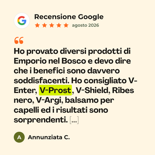 Recensione Google a 5 stelle di Annunziata C. su V-Prost: «Ho provato diversi prodotti di Emporio nel Bosco e devo dire che i benefici sono davvero soddisfacenti. Ho consigliato V-Enter, V-Prost, V-Shield, Ribes nero, V-Argi, balsamo per capelli ed i risultati sono sorprendenti. […]»