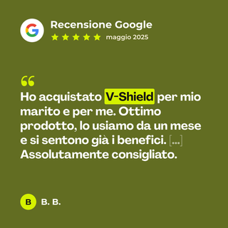 Recensione Google a 5 stelle di B. B. su V-Shield: «Ho acquistato V-Shield per mio marito e per me. Ottimo prodotto, lo usiamo da un mese e si sentono già i benefici. […] Assolutamente consigliato.»