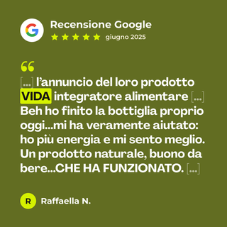 Recensione Google a 5 stelle di Raffaella N. su Vida - Energia e Vitalità: «[…] l’annuncio del loro prodotto VIDA integratore alimentare […] Beh ho finito la bottiglia proprio oggi...mi ha veramente aiutato: ho più energia e mi sento meglio. Un prodotto naturale, buono da bere...CHE HA FUNZIONATO. […]»